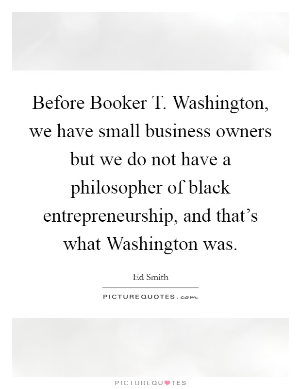 Before Booker T. Washington, we have small business owners but we do not have a philosopher of black entrepreneurship, and that's what Washington was Picture Quote #1