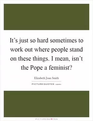 It’s just so hard sometimes to work out where people stand on these things. I mean, isn’t the Pope a feminist? Picture Quote #1