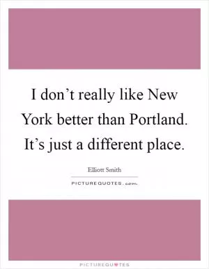 I don’t really like New York better than Portland. It’s just a different place Picture Quote #1