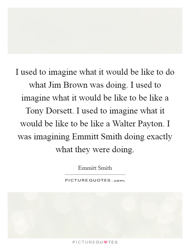 I used to imagine what it would be like to do what Jim Brown was doing. I used to imagine what it would be like to be like a Tony Dorsett. I used to imagine what it would be like to be like a Walter Payton. I was imagining Emmitt Smith doing exactly what they were doing Picture Quote #1