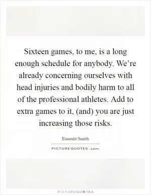 Sixteen games, to me, is a long enough schedule for anybody. We’re already concerning ourselves with head injuries and bodily harm to all of the professional athletes. Add to extra games to it, (and) you are just increasing those risks Picture Quote #1