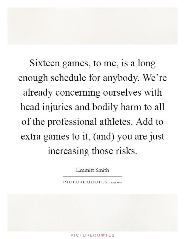 Sixteen games, to me, is a long enough schedule for anybody. We're already concerning ourselves with head injuries and bodily harm to all of the professional athletes. Add to extra games to it, (and) you are just increasing those risks Picture Quote #1