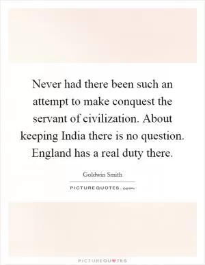 Never had there been such an attempt to make conquest the servant of civilization. About keeping India there is no question. England has a real duty there Picture Quote #1