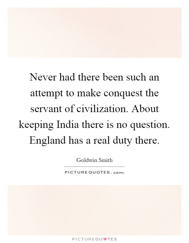 Never had there been such an attempt to make conquest the servant of civilization. About keeping India there is no question. England has a real duty there Picture Quote #1