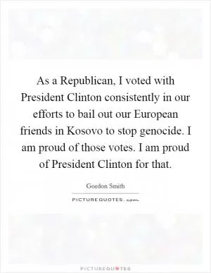 As a Republican, I voted with President Clinton consistently in our efforts to bail out our European friends in Kosovo to stop genocide. I am proud of those votes. I am proud of President Clinton for that Picture Quote #1