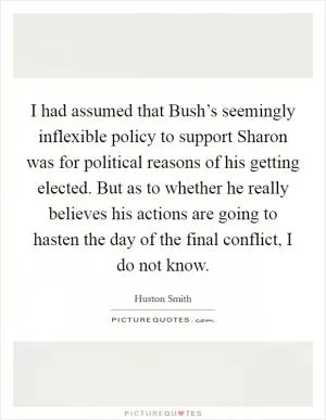 I had assumed that Bush’s seemingly inflexible policy to support Sharon was for political reasons of his getting elected. But as to whether he really believes his actions are going to hasten the day of the final conflict, I do not know Picture Quote #1
