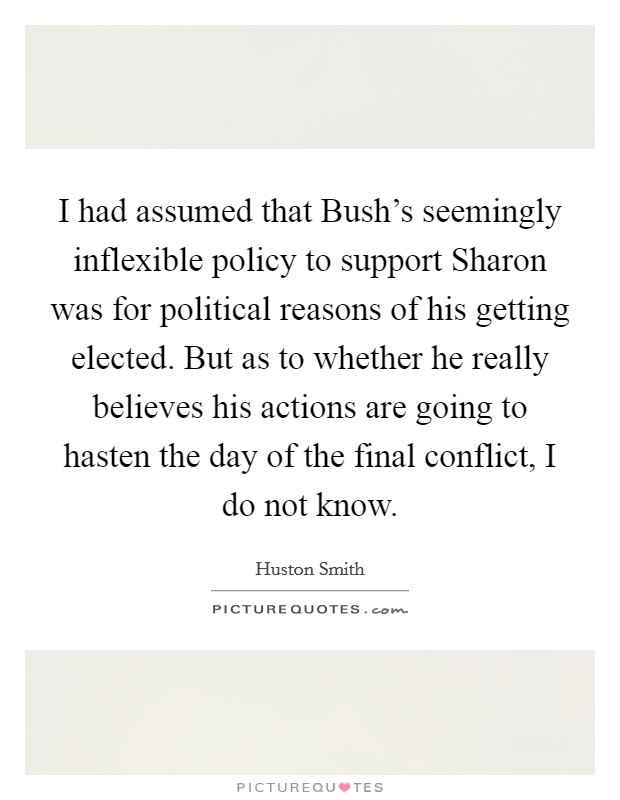 I had assumed that Bush's seemingly inflexible policy to support Sharon was for political reasons of his getting elected. But as to whether he really believes his actions are going to hasten the day of the final conflict, I do not know Picture Quote #1