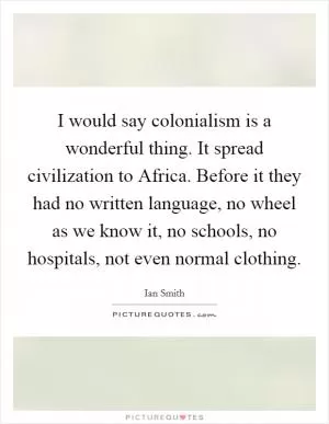 I would say colonialism is a wonderful thing. It spread civilization to Africa. Before it they had no written language, no wheel as we know it, no schools, no hospitals, not even normal clothing Picture Quote #1