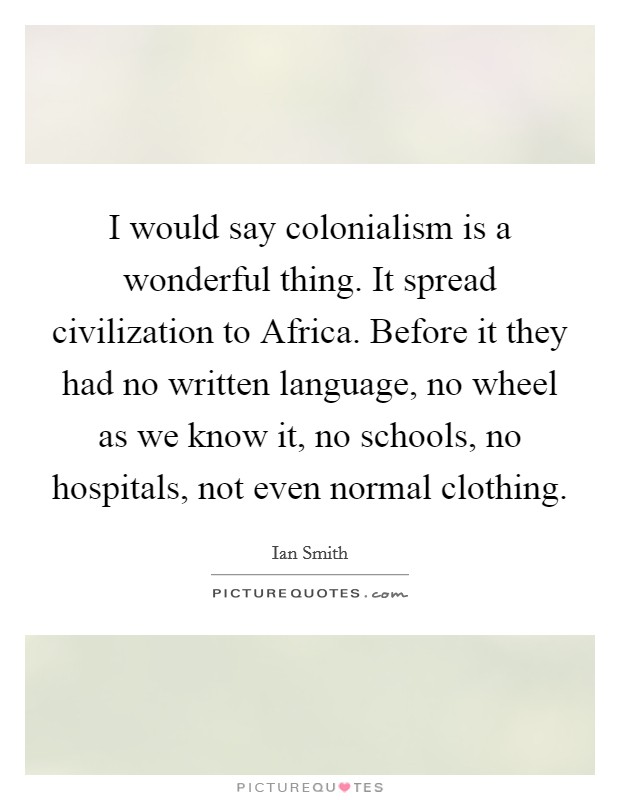 I would say colonialism is a wonderful thing. It spread civilization to Africa. Before it they had no written language, no wheel as we know it, no schools, no hospitals, not even normal clothing Picture Quote #1