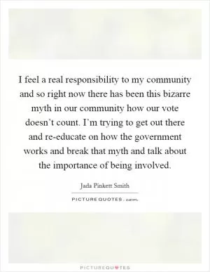 I feel a real responsibility to my community and so right now there has been this bizarre myth in our community how our vote doesn’t count. I’m trying to get out there and re-educate on how the government works and break that myth and talk about the importance of being involved Picture Quote #1