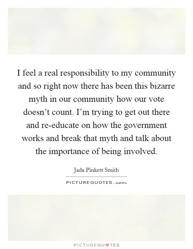 I feel a real responsibility to my community and so right now there has been this bizarre myth in our community how our vote doesn't count. I'm trying to get out there and re-educate on how the government works and break that myth and talk about the importance of being involved Picture Quote #1