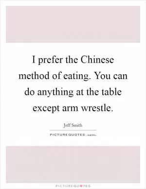 I prefer the Chinese method of eating. You can do anything at the table except arm wrestle Picture Quote #1