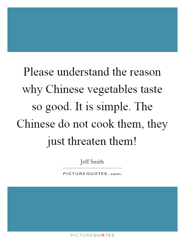 Please understand the reason why Chinese vegetables taste so good. It is simple. The Chinese do not cook them, they just threaten them! Picture Quote #1