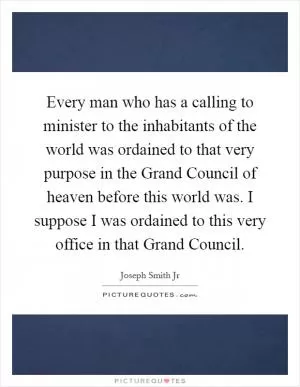 Every man who has a calling to minister to the inhabitants of the world was ordained to that very purpose in the Grand Council of heaven before this world was. I suppose I was ordained to this very office in that Grand Council Picture Quote #1