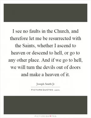 I see no faults in the Church, and therefore let me be resurrected with the Saints, whether I ascend to heaven or descend to hell, or go to any other place. And if we go to hell, we will turn the devils out of doors and make a heaven of it Picture Quote #1