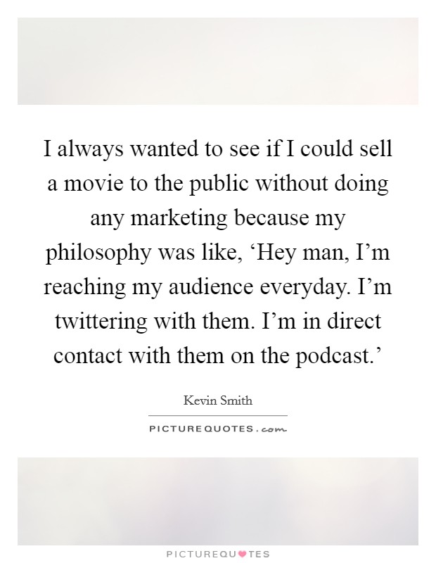 I always wanted to see if I could sell a movie to the public without doing any marketing because my philosophy was like, ‘Hey man, I'm reaching my audience everyday. I'm twittering with them. I'm in direct contact with them on the podcast.' Picture Quote #1