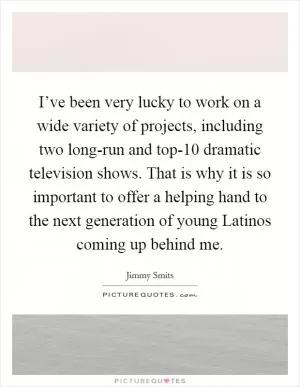 I’ve been very lucky to work on a wide variety of projects, including two long-run and top-10 dramatic television shows. That is why it is so important to offer a helping hand to the next generation of young Latinos coming up behind me Picture Quote #1