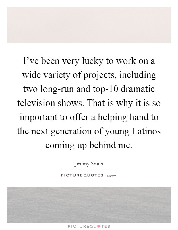 I've been very lucky to work on a wide variety of projects, including two long-run and top-10 dramatic television shows. That is why it is so important to offer a helping hand to the next generation of young Latinos coming up behind me Picture Quote #1