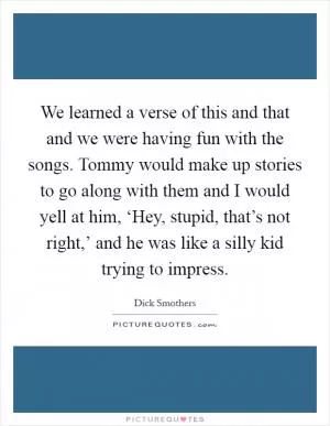 We learned a verse of this and that and we were having fun with the songs. Tommy would make up stories to go along with them and I would yell at him, ‘Hey, stupid, that’s not right,’ and he was like a silly kid trying to impress Picture Quote #1