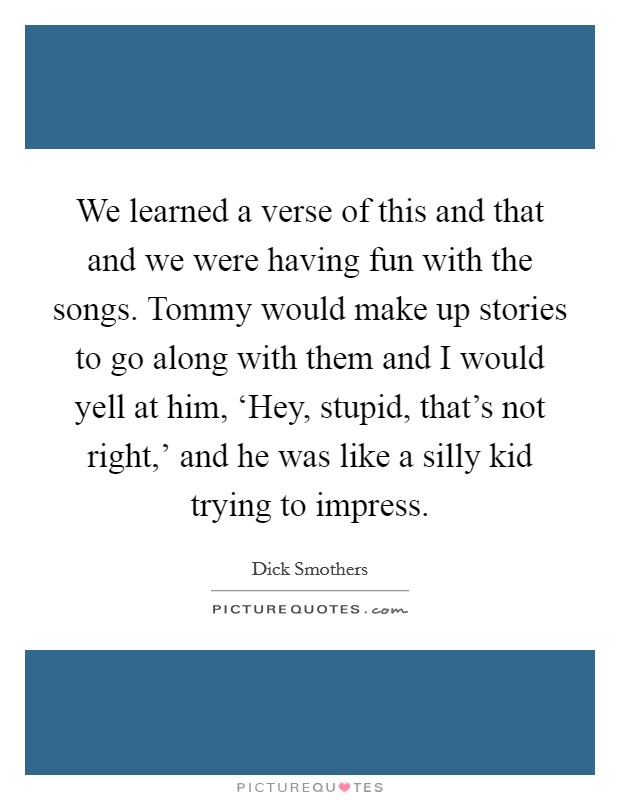We learned a verse of this and that and we were having fun with the songs. Tommy would make up stories to go along with them and I would yell at him, ‘Hey, stupid, that's not right,' and he was like a silly kid trying to impress Picture Quote #1