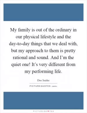 My family is out of the ordinary in our physical lifestyle and the day-to-day things that we deal with, but my approach to them is pretty rational and sound. And I’m the quiet one! It’s very different from my performing life Picture Quote #1