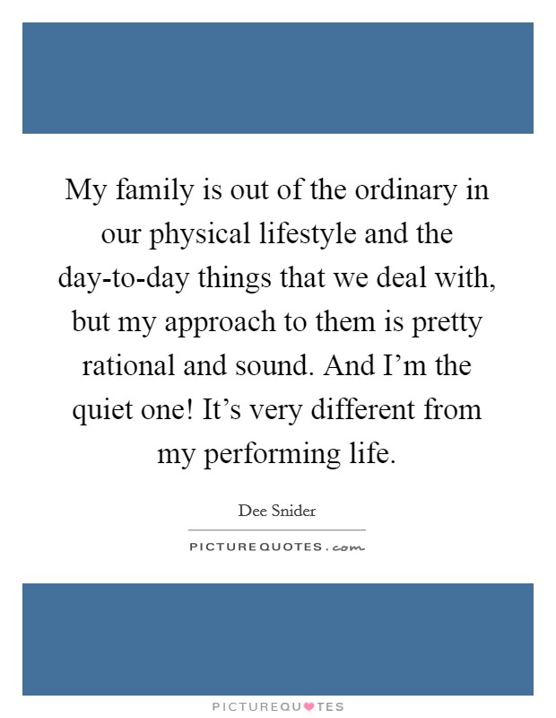 My family is out of the ordinary in our physical lifestyle and the day-to-day things that we deal with, but my approach to them is pretty rational and sound. And I'm the quiet one! It's very different from my performing life Picture Quote #1