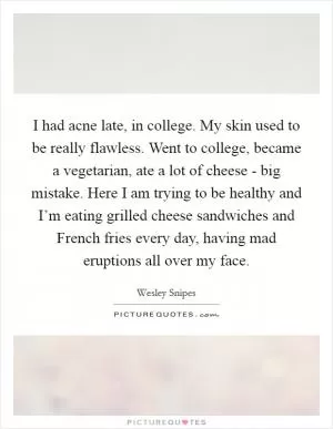 I had acne late, in college. My skin used to be really flawless. Went to college, became a vegetarian, ate a lot of cheese - big mistake. Here I am trying to be healthy and I’m eating grilled cheese sandwiches and French fries every day, having mad eruptions all over my face Picture Quote #1