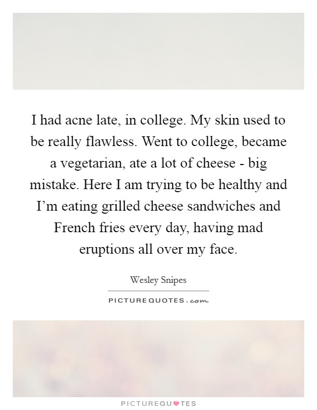 I had acne late, in college. My skin used to be really flawless. Went to college, became a vegetarian, ate a lot of cheese - big mistake. Here I am trying to be healthy and I'm eating grilled cheese sandwiches and French fries every day, having mad eruptions all over my face Picture Quote #1