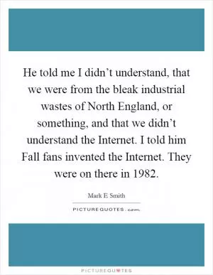 He told me I didn’t understand, that we were from the bleak industrial wastes of North England, or something, and that we didn’t understand the Internet. I told him Fall fans invented the Internet. They were on there in 1982 Picture Quote #1