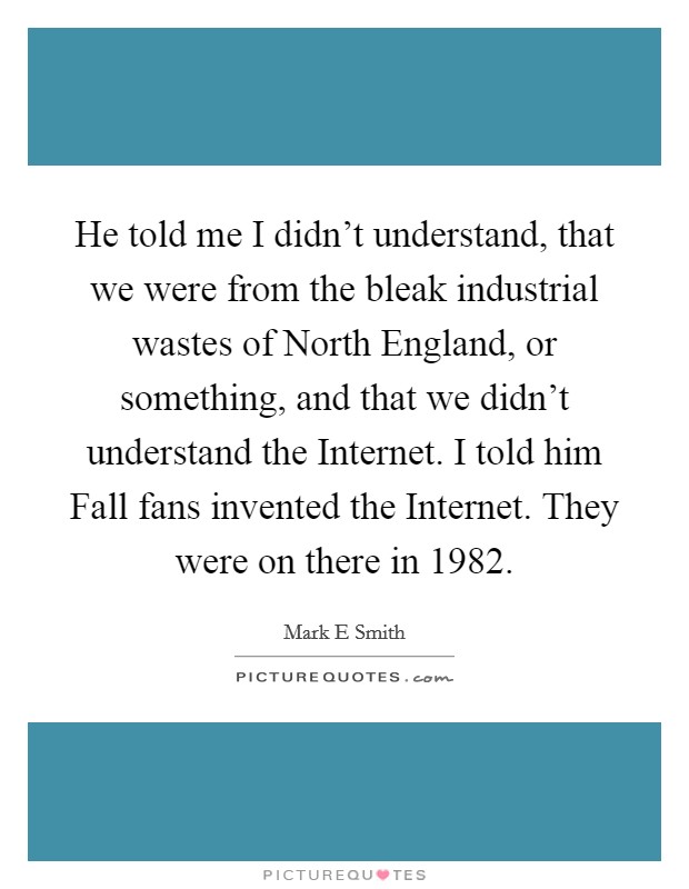 He told me I didn't understand, that we were from the bleak industrial wastes of North England, or something, and that we didn't understand the Internet. I told him Fall fans invented the Internet. They were on there in 1982 Picture Quote #1