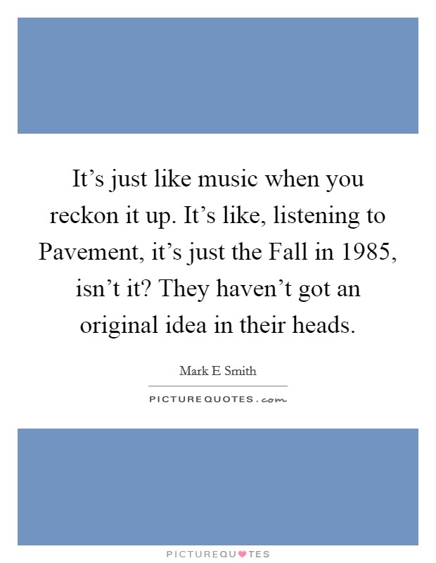 It's just like music when you reckon it up. It's like, listening to Pavement, it's just the Fall in 1985, isn't it? They haven't got an original idea in their heads Picture Quote #1