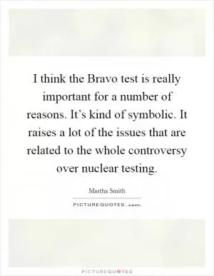 I think the Bravo test is really important for a number of reasons. It’s kind of symbolic. It raises a lot of the issues that are related to the whole controversy over nuclear testing Picture Quote #1