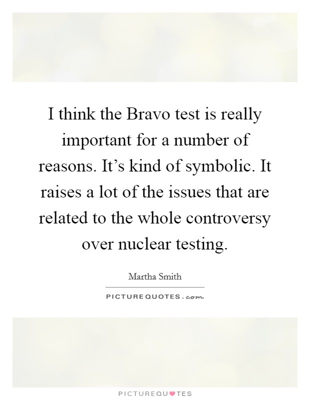 I think the Bravo test is really important for a number of reasons. It's kind of symbolic. It raises a lot of the issues that are related to the whole controversy over nuclear testing Picture Quote #1