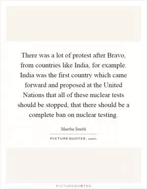 There was a lot of protest after Bravo, from countries like India, for example. India was the first country which came forward and proposed at the United Nations that all of these nuclear tests should be stopped, that there should be a complete ban on nuclear testing Picture Quote #1