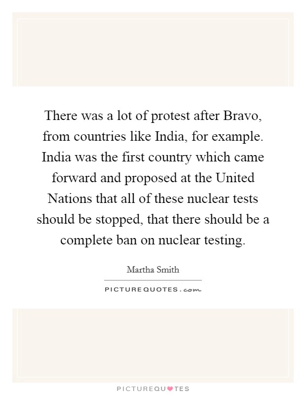 There was a lot of protest after Bravo, from countries like India, for example. India was the first country which came forward and proposed at the United Nations that all of these nuclear tests should be stopped, that there should be a complete ban on nuclear testing Picture Quote #1