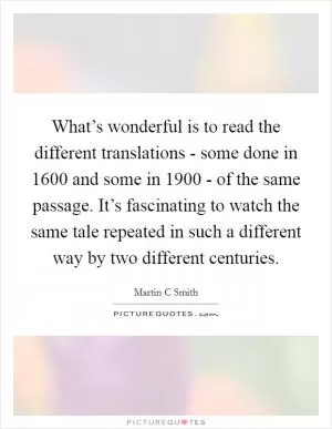 What’s wonderful is to read the different translations - some done in 1600 and some in 1900 - of the same passage. It’s fascinating to watch the same tale repeated in such a different way by two different centuries Picture Quote #1