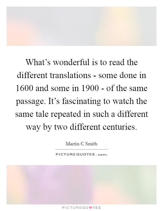 What's wonderful is to read the different translations - some done in 1600 and some in 1900 - of the same passage. It's fascinating to watch the same tale repeated in such a different way by two different centuries Picture Quote #1