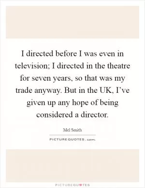 I directed before I was even in television; I directed in the theatre for seven years, so that was my trade anyway. But in the UK, I’ve given up any hope of being considered a director Picture Quote #1