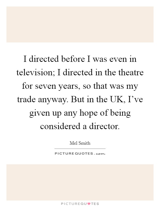 I directed before I was even in television; I directed in the theatre for seven years, so that was my trade anyway. But in the UK, I've given up any hope of being considered a director Picture Quote #1