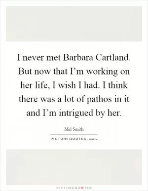I never met Barbara Cartland. But now that I’m working on her life, I wish I had. I think there was a lot of pathos in it and I’m intrigued by her Picture Quote #1