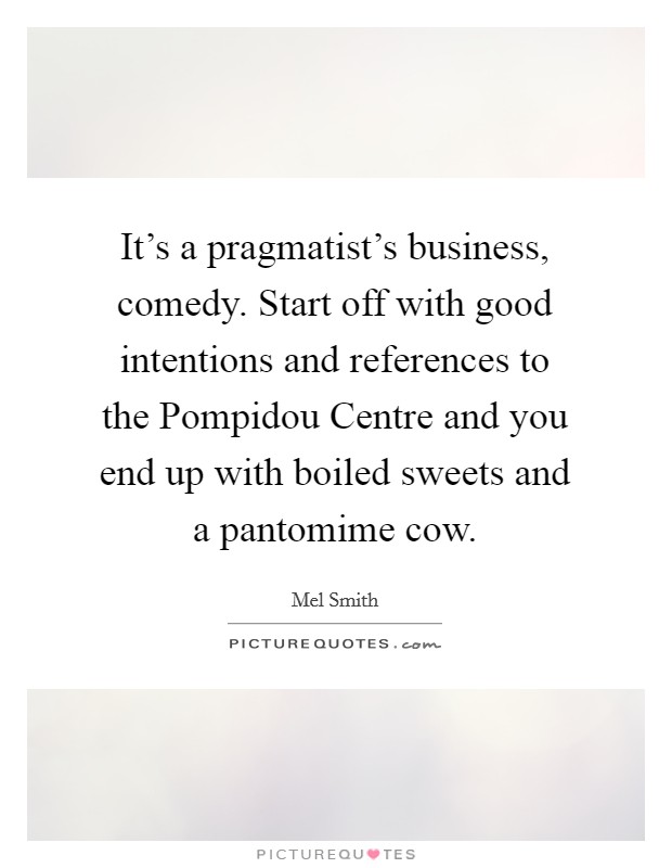 It's a pragmatist's business, comedy. Start off with good intentions and references to the Pompidou Centre and you end up with boiled sweets and a pantomime cow Picture Quote #1