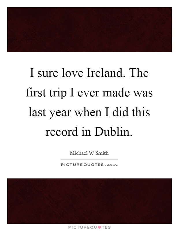 I sure love Ireland. The first trip I ever made was last year when I did this record in Dublin Picture Quote #1