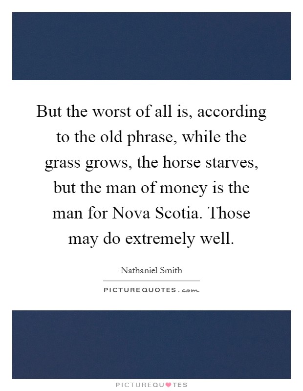 But the worst of all is, according to the old phrase, while the grass grows, the horse starves, but the man of money is the man for Nova Scotia. Those may do extremely well Picture Quote #1