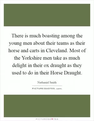 There is much boasting among the young men about their teams as their horse and carts in Cleveland. Most of the Yorkshire men take as much delight in their ox draught as they used to do in their Horse Draught Picture Quote #1