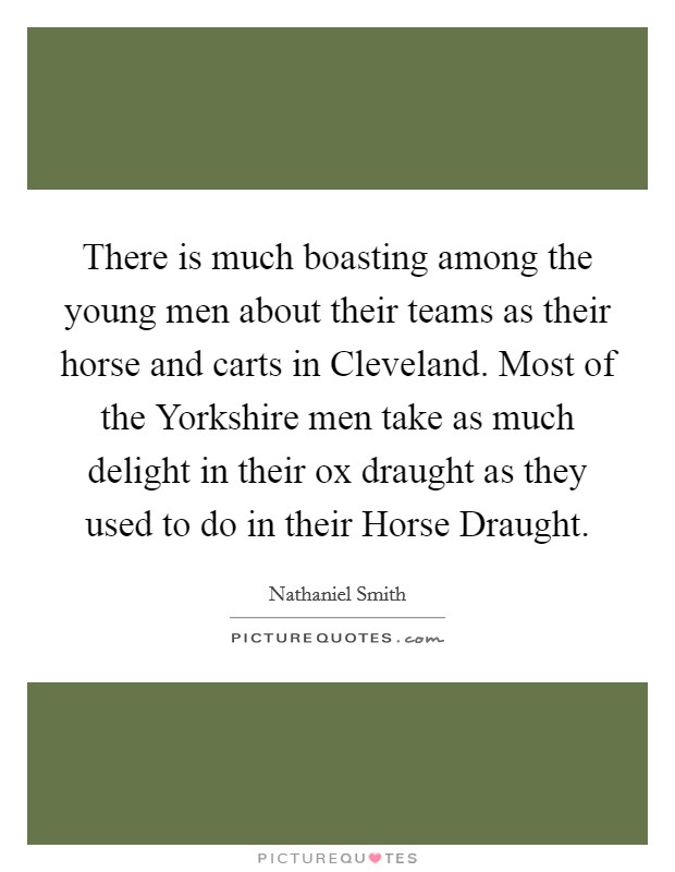 There is much boasting among the young men about their teams as their horse and carts in Cleveland. Most of the Yorkshire men take as much delight in their ox draught as they used to do in their Horse Draught Picture Quote #1