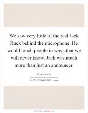 We saw very little of the real Jack Buck behind the microphone. He would touch people in ways that we will never know. Jack was much more than just an announcer Picture Quote #1