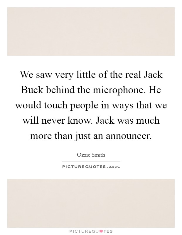 We saw very little of the real Jack Buck behind the microphone. He would touch people in ways that we will never know. Jack was much more than just an announcer Picture Quote #1