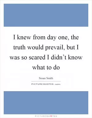 I knew from day one, the truth would prevail, but I was so scared I didn’t know what to do Picture Quote #1