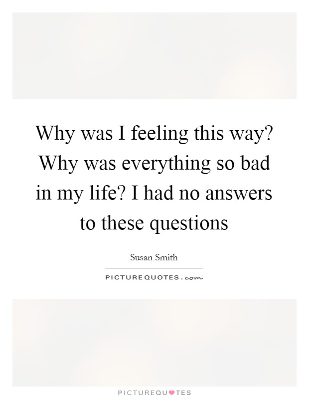 Why was I feeling this way? Why was everything so bad in my life? I had no answers to these questions Picture Quote #1