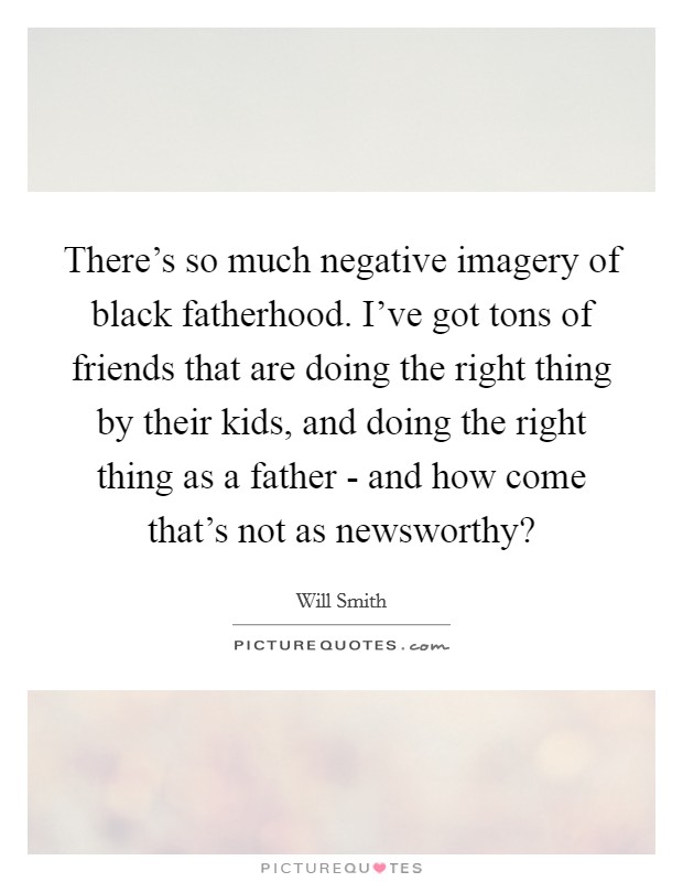There's so much negative imagery of black fatherhood. I've got tons of friends that are doing the right thing by their kids, and doing the right thing as a father - and how come that's not as newsworthy? Picture Quote #1